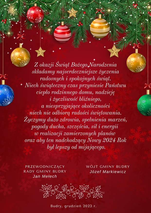 Z okazji Świąt Bożego Narodzenia składamy najserdeczniejsze życzenia radosnych i spokojnych świąt. Niech Świąteczny czas przyniesie Państwu ciepło rodzinnego domu, nadzieję i życzliwość bliźniego, a niesprzyjające okoliczności niech nie odbiorą radości świętowania. Życzymy dużo zdrowia, spełnienia marzeń, pogody ducha, szczęścia, sił i energii w realizacji zamierzonych planów oraz aby ten nadchodzący Nowy 2024 Rok był lepszy od mijającego. Przewodniczący Rady Gminy Budry Jan Mełech. Wójt Gminy Budry Józef Markiewicz. Budry, grudzień 2023 r. 